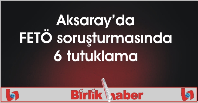 Aksaray’da FETÖ soruşturmasında 6 tutuklama