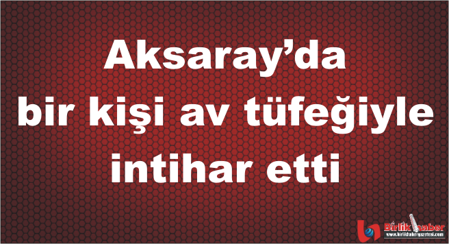 Aksaray’da bir kişi av tüfeğiyle intihar etti