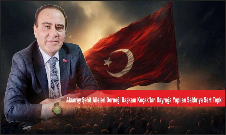 Aksaray Şehit Aileleri Derneği Başkanı Koçak’tan Bayrağa Yapılan Saldırıya Sert Tepki